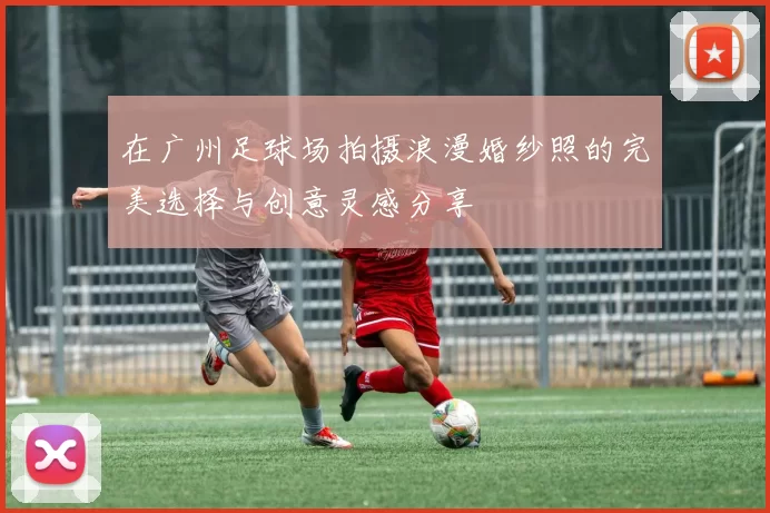 在广州足球场拍摄浪漫婚纱照的完美选择与创意灵感分享