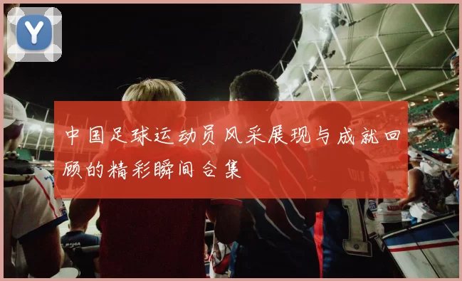 中国足球运动员风采展现与成就回顾的精彩瞬间合集